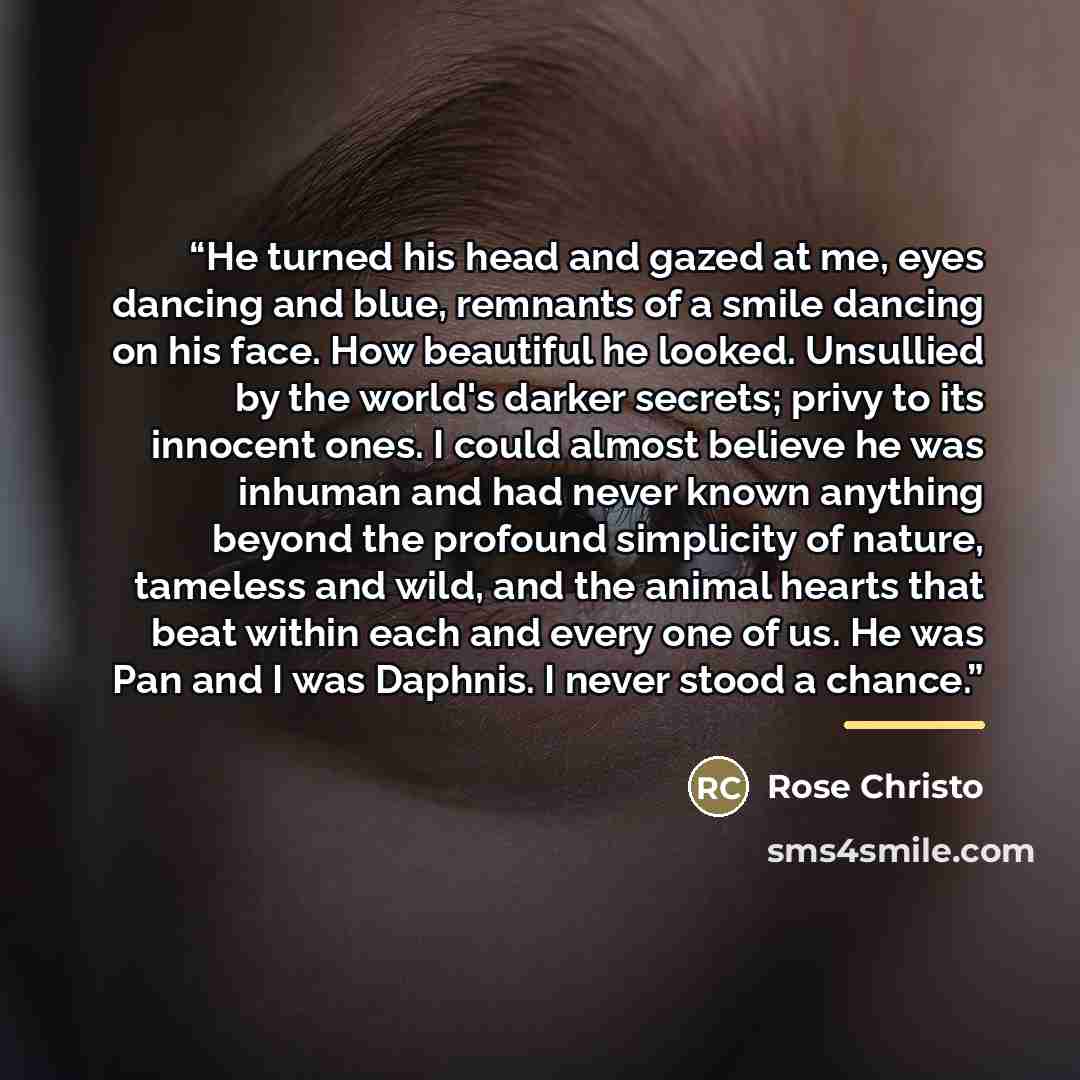 “He turned his head and gazed at me, eyes dancing and blue, remnants of a smile dancing on his face. How beautiful he looked. Unsullied by the world's darker secrets; privy to its innocent ones. I could almost believe he was inhuman and had never known anything beyond the profound simplicity of…” quote by Rose Christo