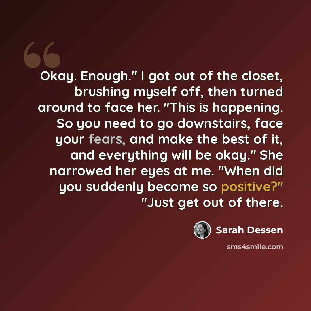 “Okay. Enough." I got out of the closet, brushing myself off, then turned around to face her. "This is happening. So you need to go downstairs, face your fears, and make the best of it, and everything will be okay." She narrowed her eyes at me. "When did you suddenly become so positive?" "Just get…” quote by Sarah Dessen
