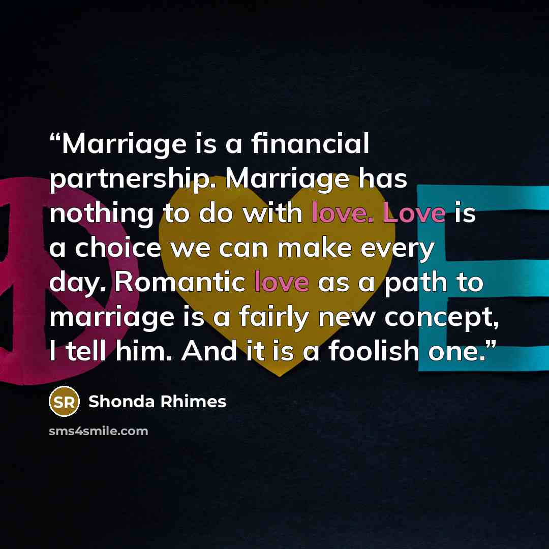 “Marriage is a financial partnership. Marriage has nothing to do with love. Love is a choice we can make every day. Romantic love as a path to marriage is a fairly new concept, I tell him. And it is a foolish one.” quote by Shonda Rhimes
