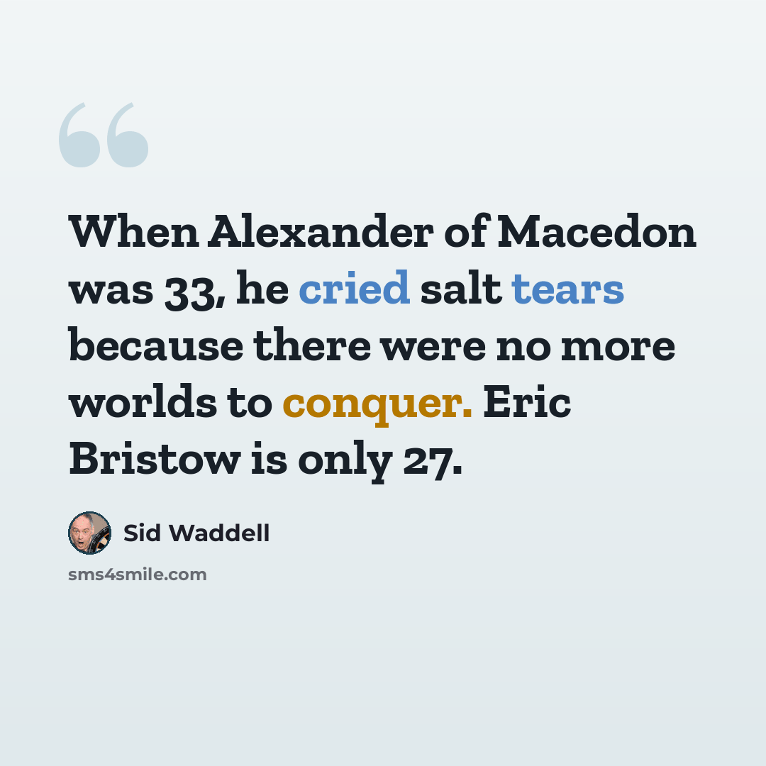 “When Alexander of Macedon was 33, he cried salt tears because there were no more worlds to conquer. Eric Bristow is only 27.” quote by Sid Waddell