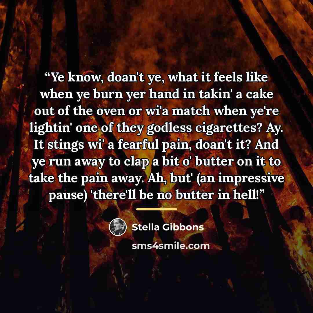 “Ye know, doan't ye, what it feels like when ye burn yer hand in takin' a cake out of the oven or wi'a match when ye're lightin' one of they godless cigarettes? Ay. It stings wi' a fearful pain, doan't it? And ye run away to clap a bit o' butter on it to take the pain away. Ah, but' (an impressive…” quote by Stella Gibbons