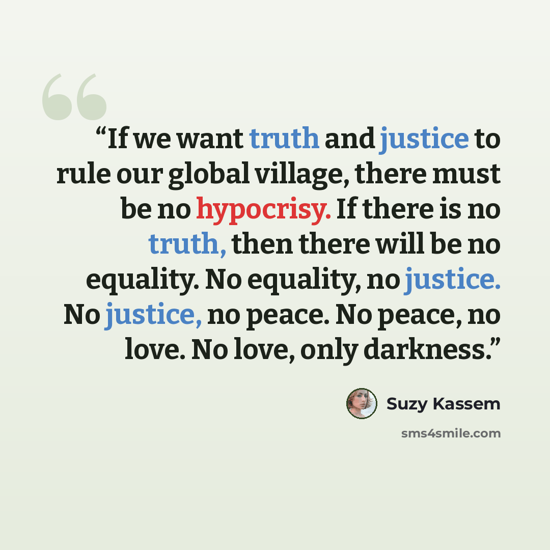 “If we want truth and justice to rule our global village, there must be no hypocrisy. If there is no truth, then there will be no equality. No equality, no justice. No justice, no peace. No peace, no love. No love, only darkness.” quote by Suzy Kassem