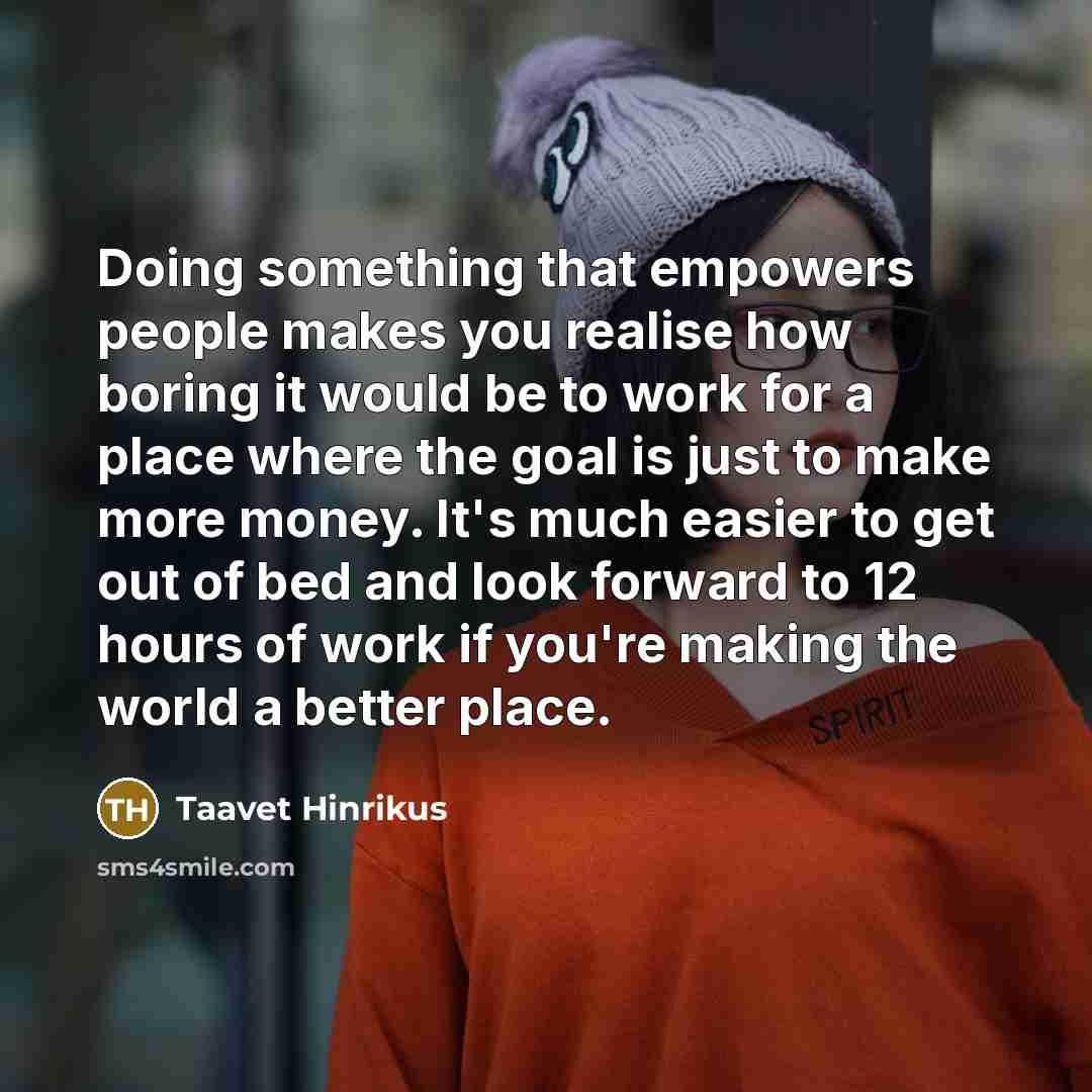 “Doing something that empowers people makes you realise how boring it would be to work for a place where the goal is just to make more money. It's much easier to get out of bed and look forward to 12 hours of work if you're making the world a better place.” quote by Taavet Hinrikus