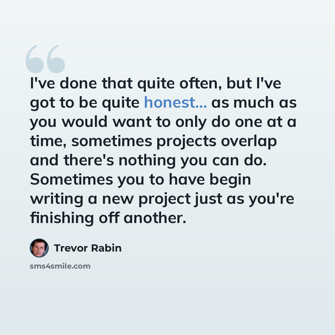 “I've done that quite often, but I've got to be quite honest... as much as you would want to only do one at a time, sometimes projects overlap and there's nothing you can do. Sometimes you to have begin writing a new project just as you're finishing off another.” quote by Trevor Rabin