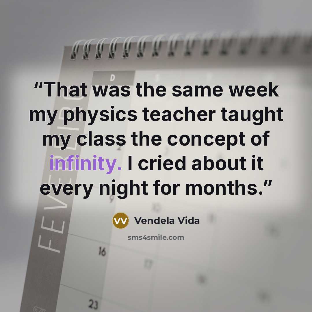 “That was the same week my physics teacher taught my class the concept of infinity. I cried about it every night for months.” quote by Vendela Vida