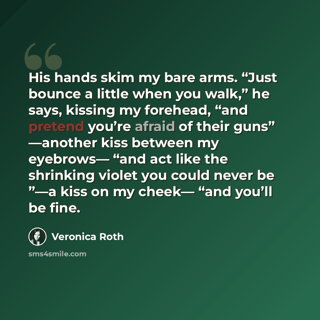 “His hands skim my bare arms. “Just bounce a little when you walk,” he says, kissing my forehead, “and pretend you’re afraid of their guns” —another kiss between my eyebrows— “and act like the shrinking violet you could never be ”—a kiss on my cheek— “and you’ll be fine.” quote by Veronica Roth