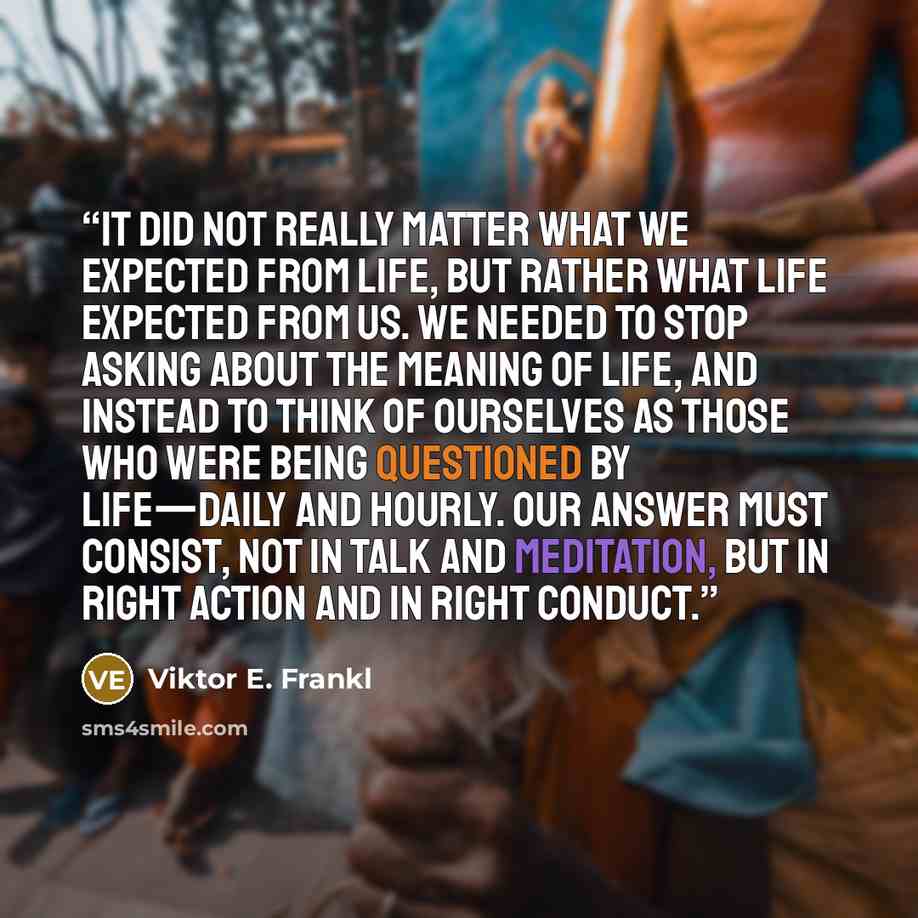 “it did not really matter what we expected from life, but rather what life expected from us. We needed to stop asking about the meaning of life, and instead to think of ourselves as those who were being questioned by life—daily and hourly. Our answer must consist, not in talk and meditation, but in…” quote by Viktor E. Frankl