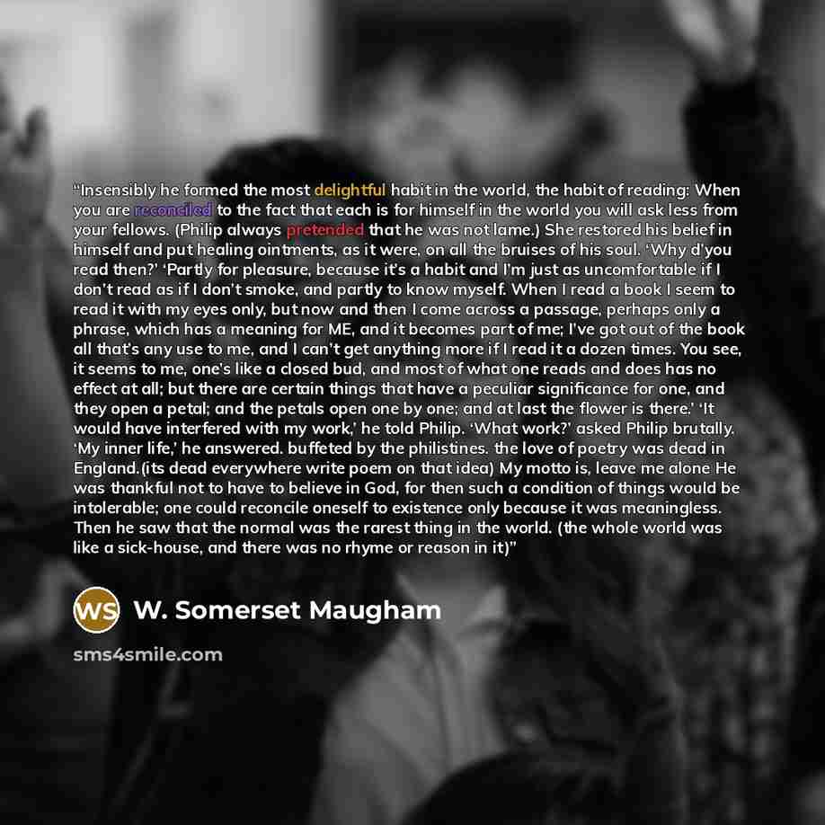 “Insensibly he formed the most delightful habit in the world, the habit of reading: When you are reconciled to the fact that each is for himself in the world you will ask less from your fellows. (Philip always pretended that he was not lame.) She restored his belief in himself and put healing…” quote by W. Somerset Maugham