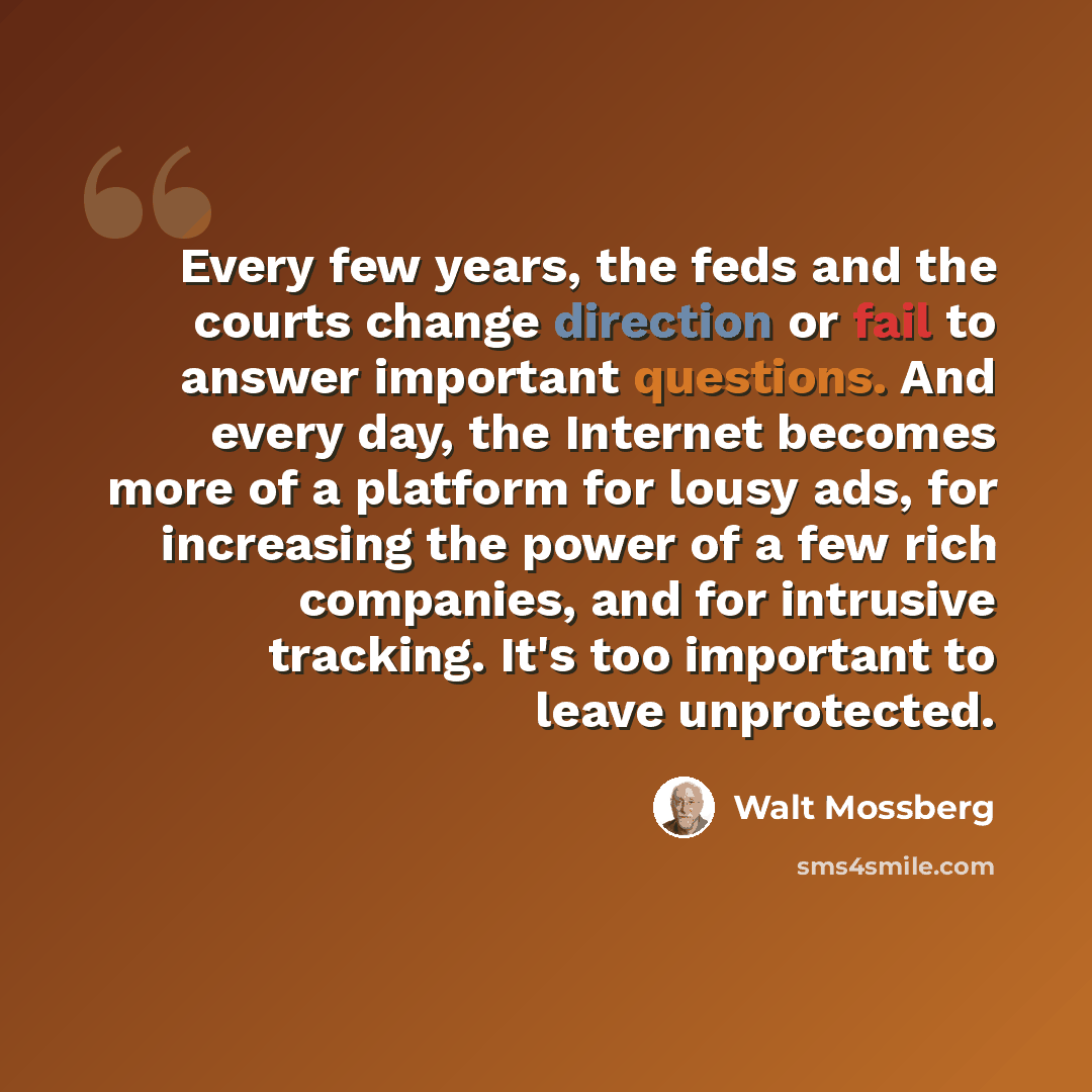 “Every few years, the feds and the courts change direction or fail to answer important questions. And every day, the Internet becomes more of a platform for lousy ads, for increasing the power of a few rich companies, and for intrusive tracking. It's too important to leave unprotected.” quote by Walt Mossberg