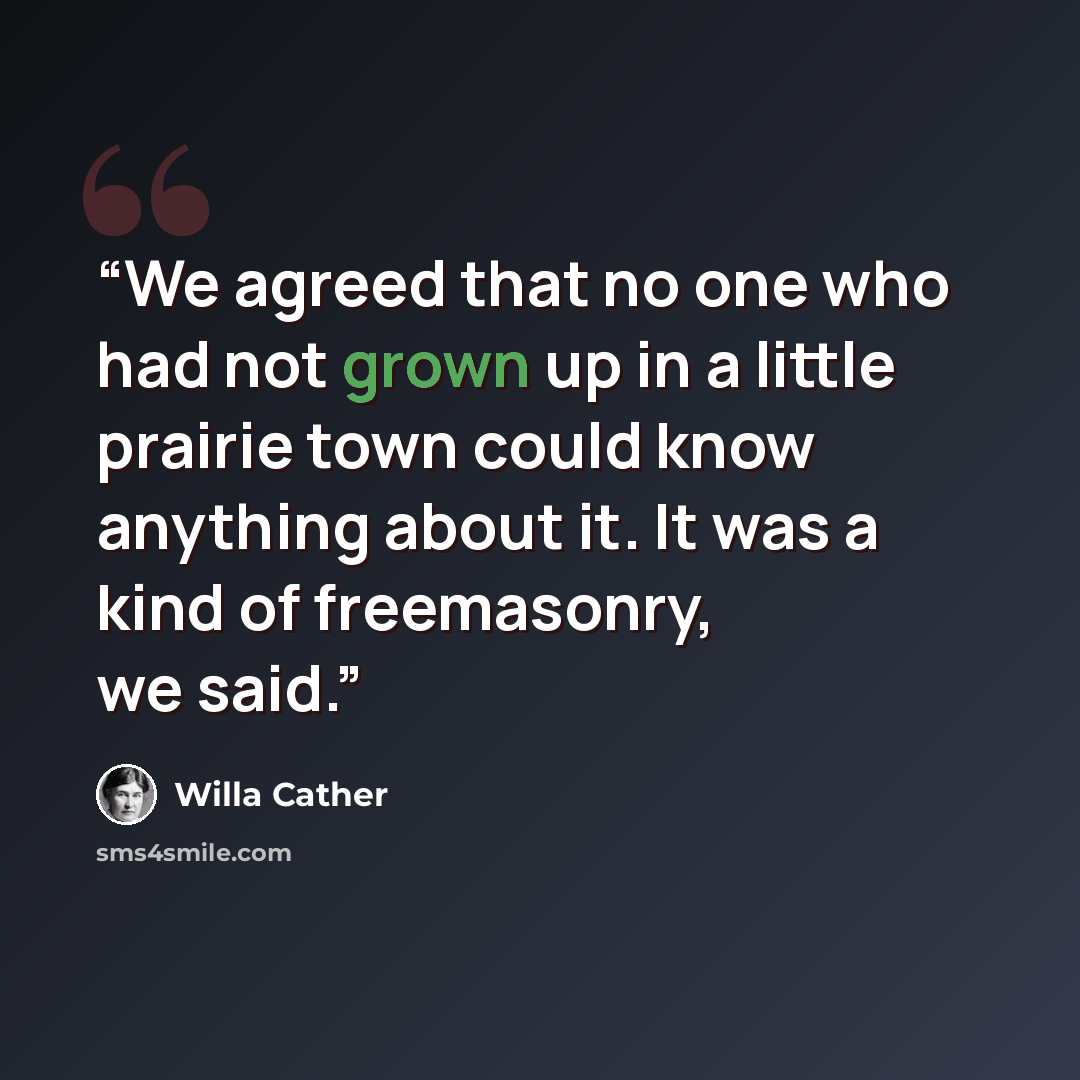 “We agreed that no one who had not grown up in a little prairie town could know anything about it. It was a kind of freemasonry, we said.” quote by Willa Cather