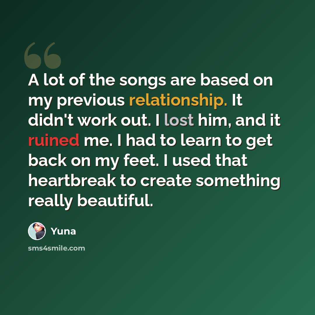 “A lot of the songs are based on my previous relationship. It didn't work out. I lost him, and it ruined me. I had to learn to get back on my feet. I used that heartbreak to create something really beautiful.” quote by Yuna