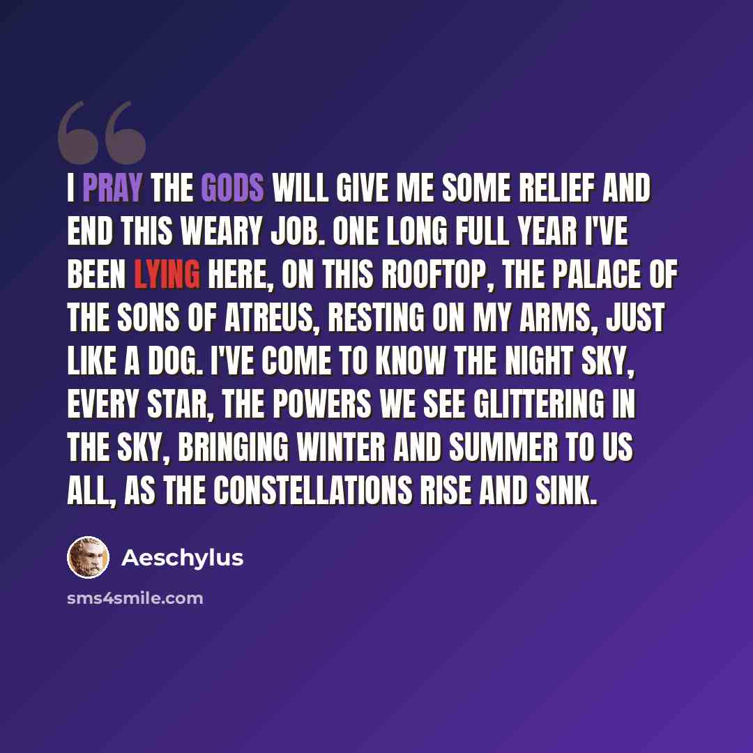 “I pray the gods will give me some relief and end this weary job. One long full year I've been lying here, on this rooftop, the palace of the sons of Atreus, resting on my arms, just like a dog. I've come to know the night sky, every star, the powers we see glittering in the sky, bringing winter…” quote by Aeschylus