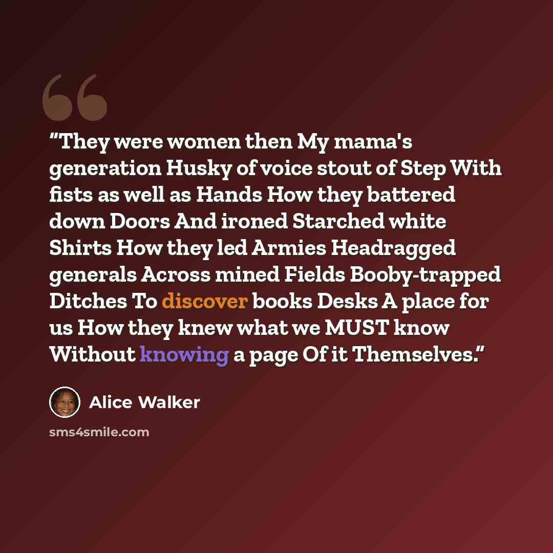 “They were women then My mama's generation Husky of voice stout of Step With fists as well as Hands How they battered down Doors And ironed Starched white Shirts How they led Armies Headragged generals Across mined Fields Booby-trapped Ditches To discover books Desks A place for us How they knew…” quote by Alice Walker