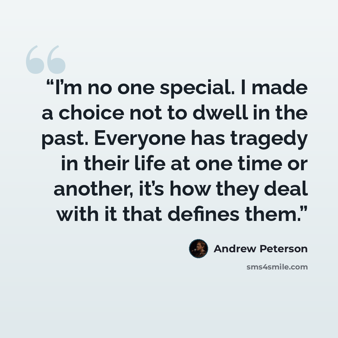 “I’m no one special. I made a choice not to dwell in the past. Everyone has tragedy in their life at one time or another, it’s how they deal with it that defines them.” quote by Andrew Peterson