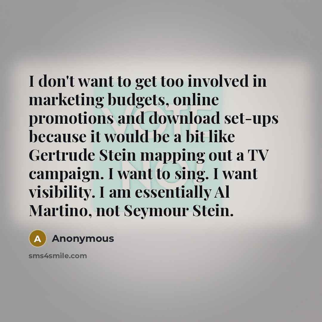 “I don't want to get too involved in marketing budgets, online promotions and download set-ups because it would be a bit like Gertrude Stein mapping out a TV campaign. I want to sing. I want visibility. I am essentially Al Martino, not Seymour Stein.” quote by Anonymous