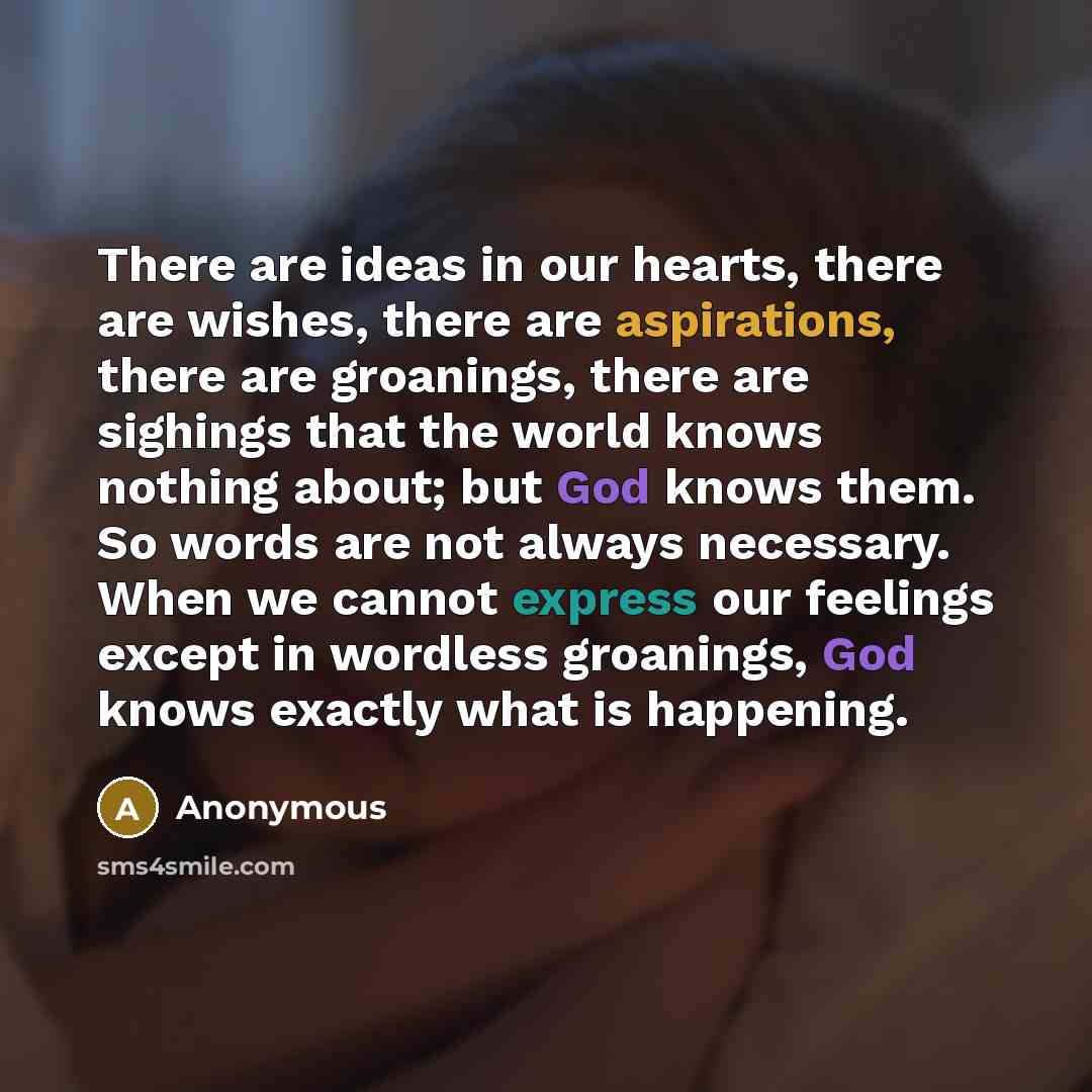 “There are ideas in our hearts, there are wishes, there are aspirations, there are groanings, there are sighings that the world knows nothing about; but God knows them. So words are not always necessary. When we cannot express our feelings except in wordless groanings, God knows exactly what is…” quote by Anonymous