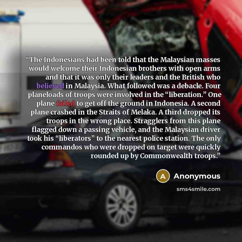 “The Indonesians had been told that the Malaysian masses would welcome their Indonesian brothers with open arms and that it was only their leaders and the British who believed in Malaysia. What followed was a debacle. Four planeloads of troops were involved in the “liberation.” One plane failed to…” quote by Anonymous