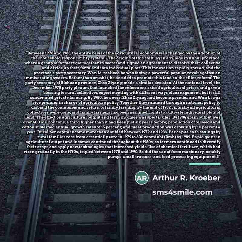 “Between 1978 and 1983, the entire basis of the agricultural economy was changed by the adoption of the “household responsibility system.” The origins of this shift lay in a village in Anhui province, where a group of farmers got together in secret and signed an agreement to dissolve their…” quote by Arthur R. Kroeber