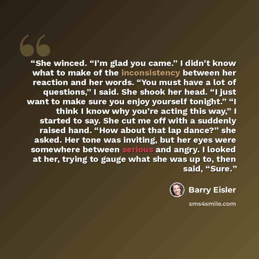 “She winced. “I’m glad you came.” I didn’t know what to make of the inconsistency between her reaction and her words. “You must have a lot of questions,” I said. She shook her head. “I just want to make sure you enjoy yourself tonight.” “I think I know why you’re acting this way,” I started to say…” quote by Barry Eisler