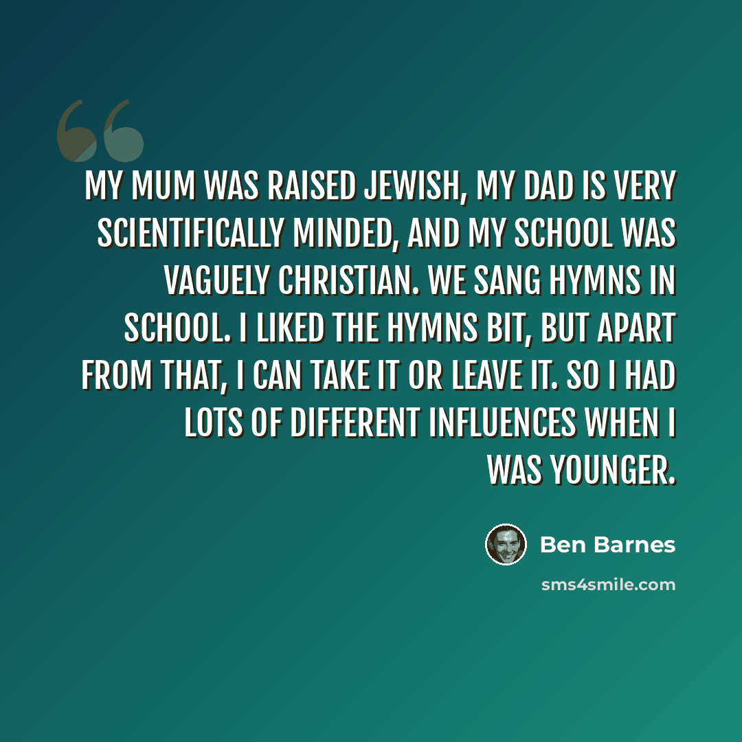 “My mum was raised Jewish, my dad is very scientifically minded, and my school was vaguely Christian. We sang hymns in school. I liked the hymns bit, but apart from that, I can take it or leave it. So I had lots of different influences when I was younger.” quote by Ben Barnes