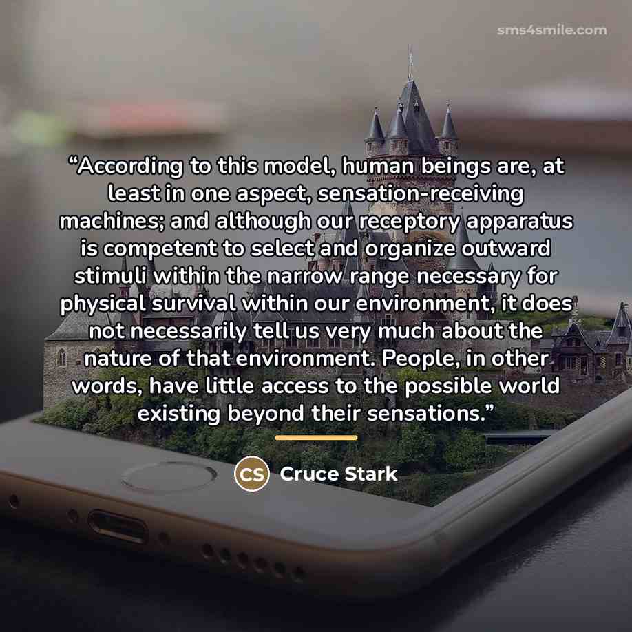 “According to this model, human beings are, at least in one aspect, sensation-receiving machines; and although our receptory apparatus is competent to select and organize outward stimuli within the narrow range necessary for physical survival within our environment, it does not necessarily tell us…” quote by Cruce Stark