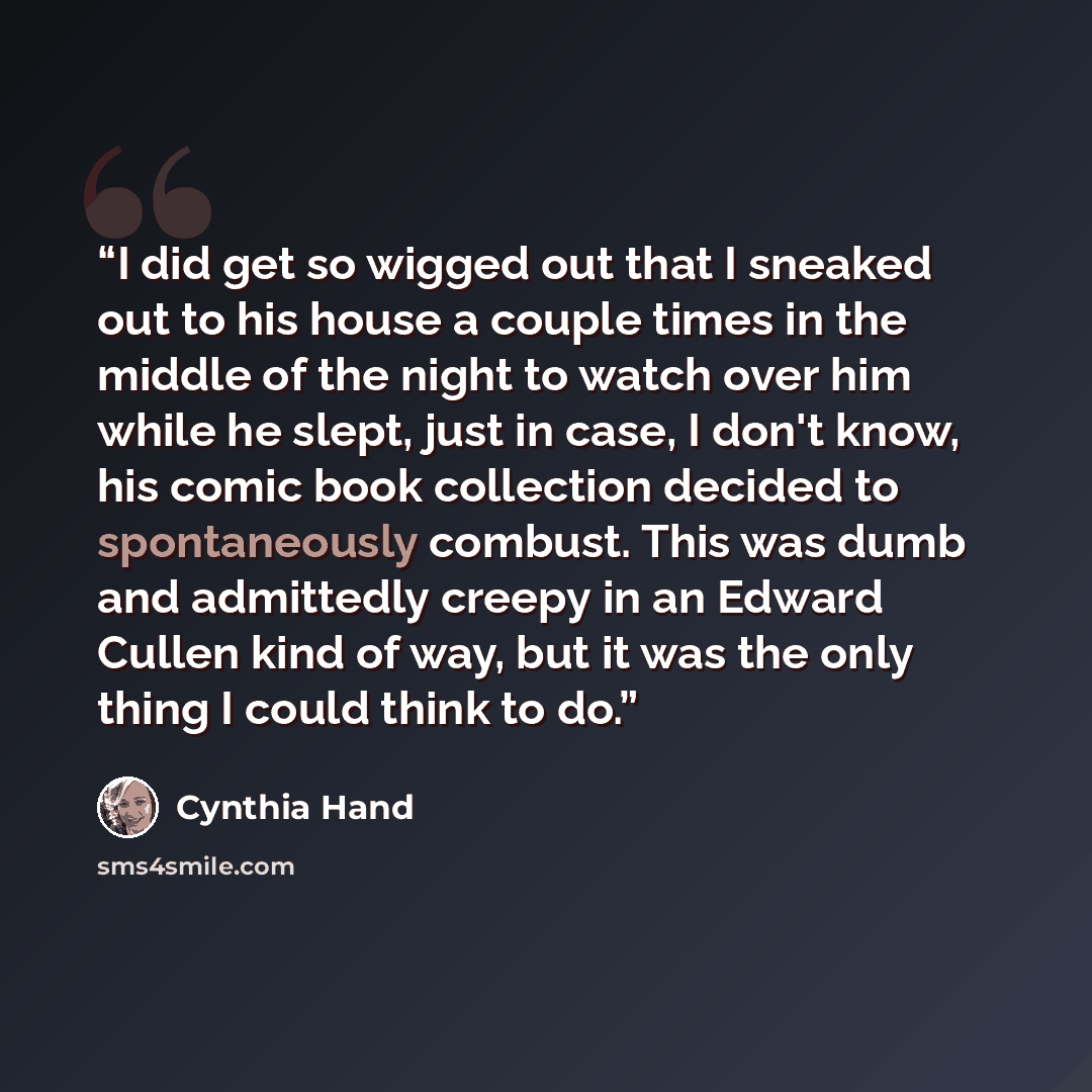“I did get so wigged out that I sneaked out to his house a couple times in the middle of the night to watch over him while he slept, just in case, I don't know, his comic book collection decided to spontaneously combust. This was dumb and admittedly creepy in an Edward Cullen kind of way, but it…” quote by Cynthia Hand
