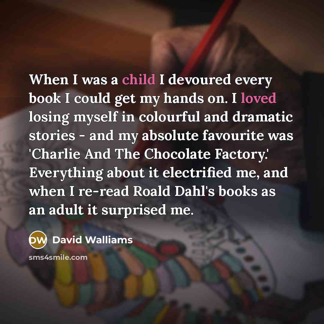“When I was a child I devoured every book I could get my hands on. I loved losing myself in colourful and dramatic stories - and my absolute favourite was 'Charlie And The Chocolate Factory.' Everything about it electrified me, and when I re-read Roald Dahl's books as an adult it surprised me.” quote by David Walliams