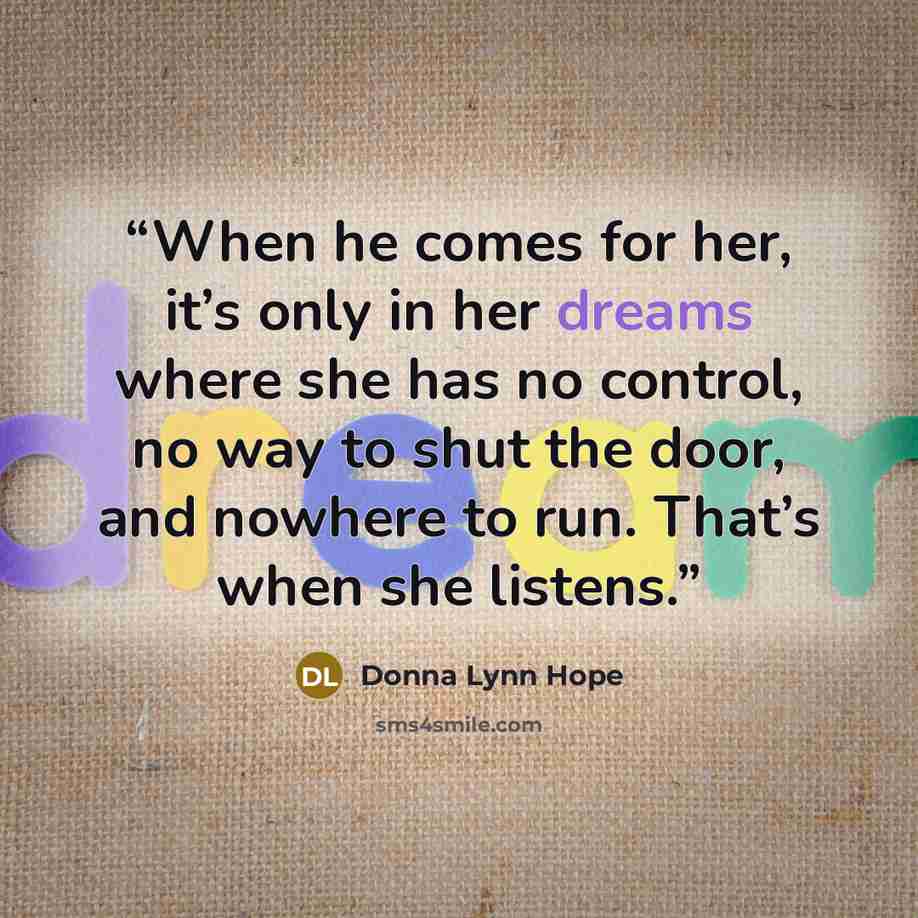 “When he comes for her, it’s only in her dreams where she has no control, no way to shut the door, and nowhere to run. That’s when she listens.” quote by Donna Lynn Hope