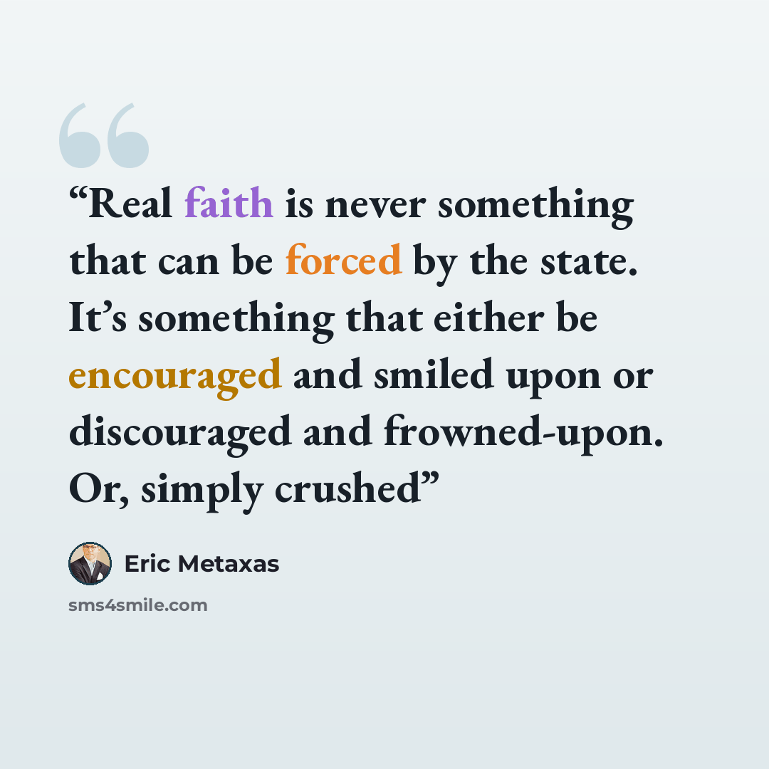“Real faith is never something that can be forced by the state. It’s something that either be encouraged and smiled upon or discouraged and frowned-upon. Or, simply crushed” quote by Eric Metaxas