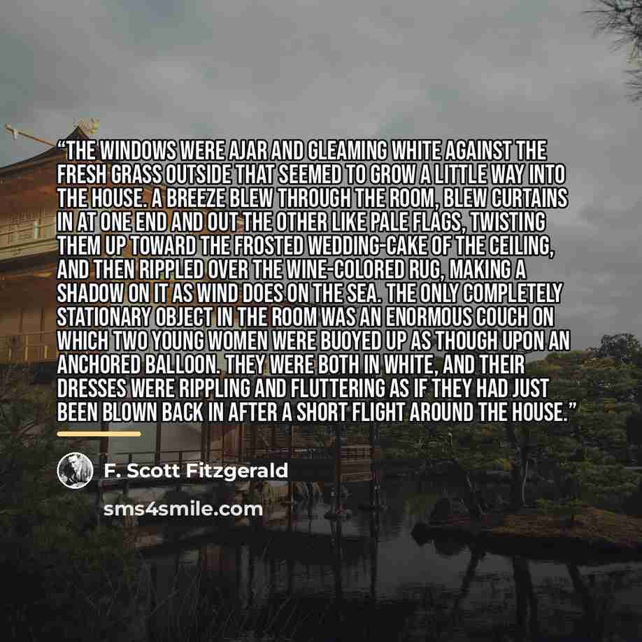 “The windows were ajar and gleaming white against the fresh grass outside that seemed to grow a little way into the house. A breeze blew through the room, blew curtains in at one end and out the other like pale flags, twisting them up toward the frosted wedding-cake of the ceiling, and then rippled…” quote by F. Scott Fitzgerald