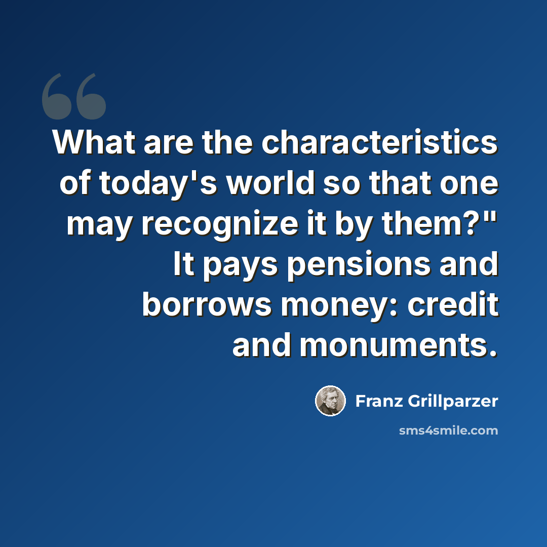 “What are the characteristics of today's world so that one may recognize it by them?" It pays pensions and borrows money: credit and monuments.” quote by Franz Grillparzer