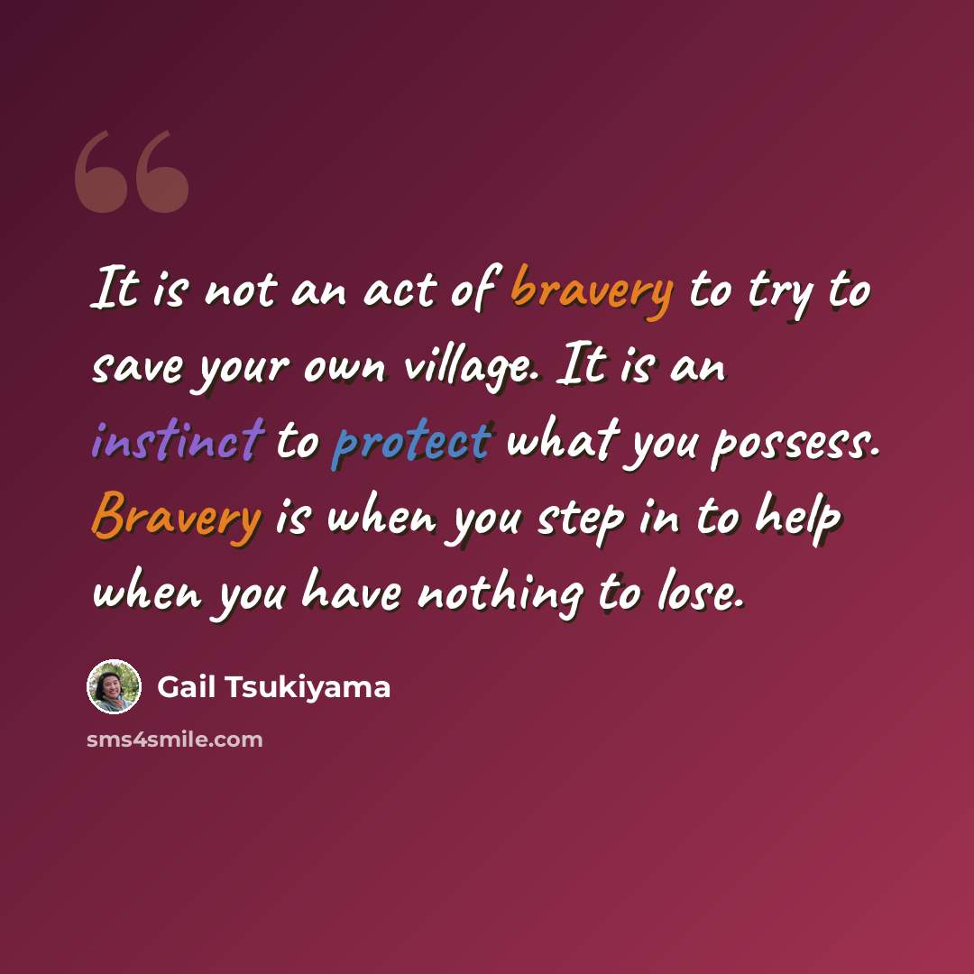 “It is not an act of bravery to try to save your own village. It is an instinct to protect what you possess. Bravery is when you step in to help when you have nothing to lose.” quote by Gail Tsukiyama