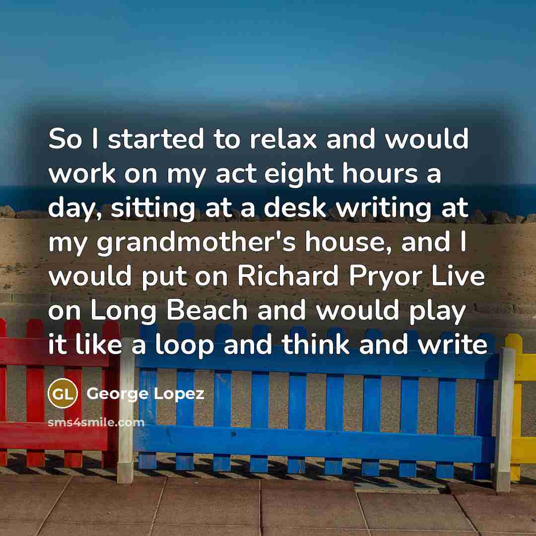“So I started to relax and would work on my act eight hours a day, sitting at a desk writing at my grandmother's house, and I would put on Richard Pryor Live on Long Beach and would play it like a loop and think and write” quote by George Lopez
