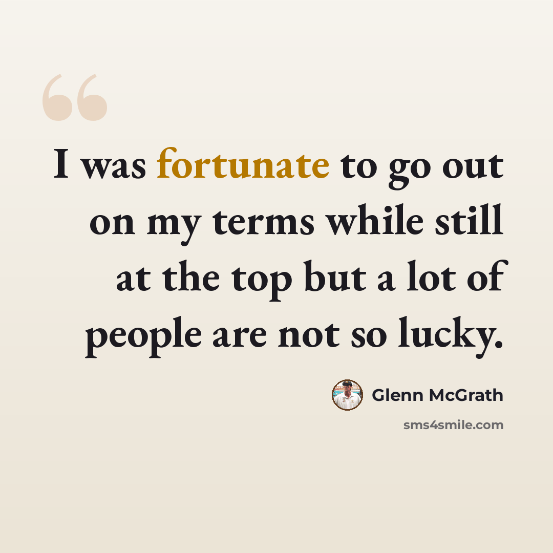 “I was fortunate to go out on my terms while still at the top but a lot of people are not so lucky.” quote by Glenn McGrath