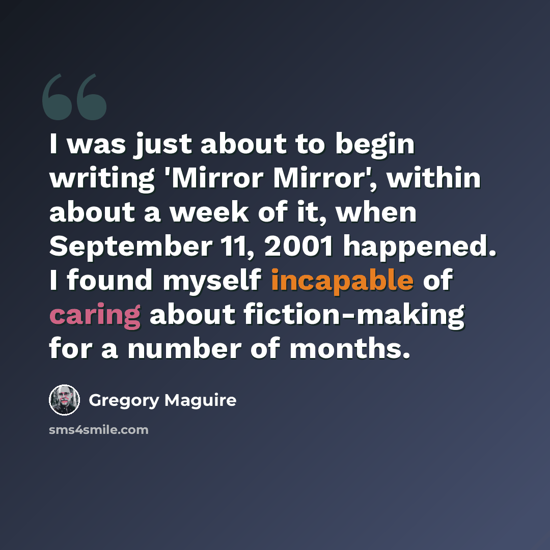 “I was just about to begin writing 'Mirror Mirror', within about a week of it, when September 11, 2001 happened. I found myself incapable of caring about fiction-making for a number of months.” quote by Gregory Maguire