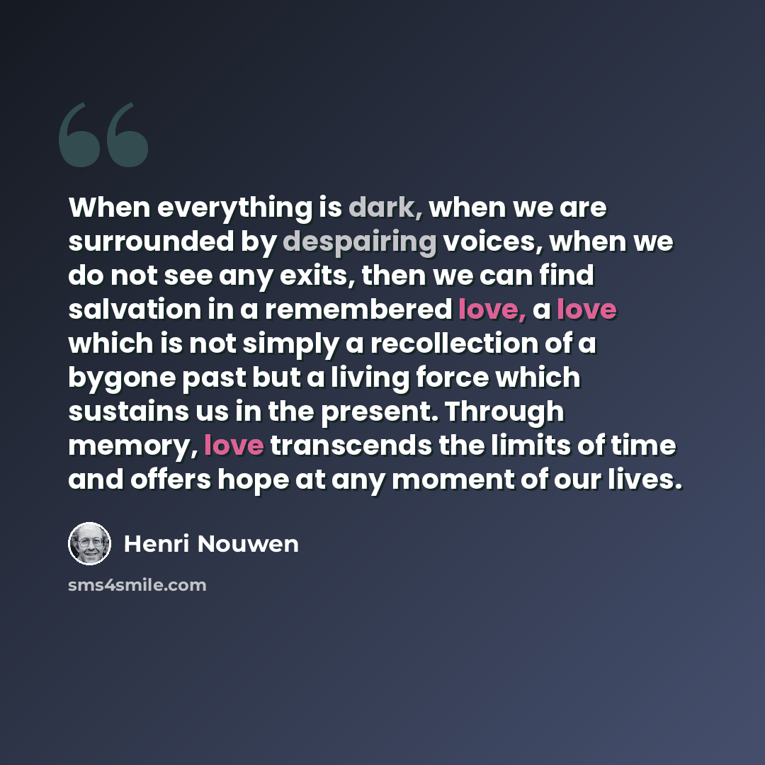 “When everything is dark, when we are surrounded by despairing voices, when we do not see any exits, then we can find salvation in a remembered love, a love which is not simply a recollection of a bygone past but a living force which sustains us in the present. Through memory, love transcends the…” quote by Henri Nouwen