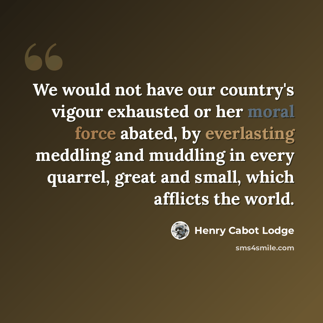 “We would not have our country's vigour exhausted or her moral force abated, by everlasting meddling and muddling in every quarrel, great and small, which afflicts the world.” quote by Henry Cabot Lodge