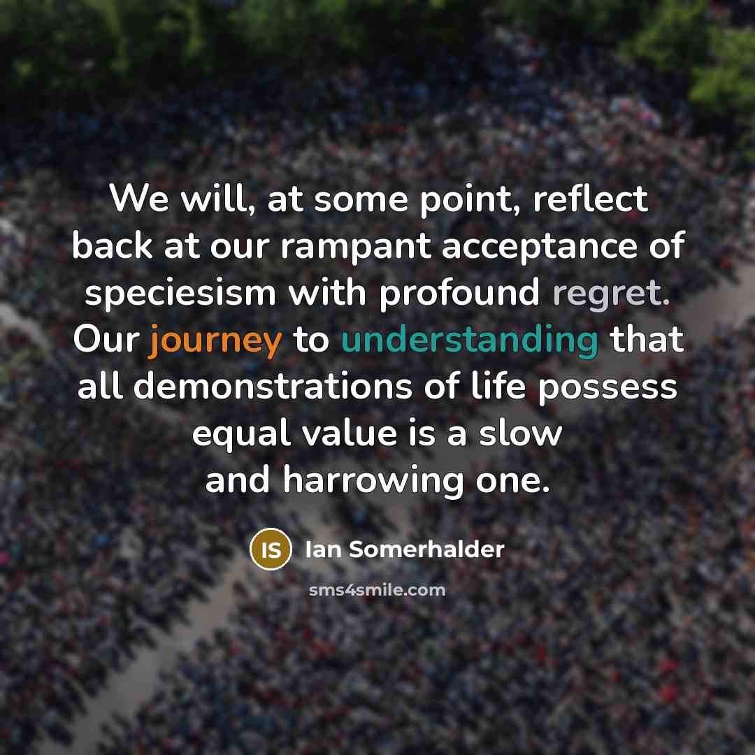 “We will, at some point, reflect back at our rampant acceptance of speciesism with profound regret. Our journey to understanding that all demonstrations of life possess equal value is a slow and harrowing one.” quote by Ian Somerhalder