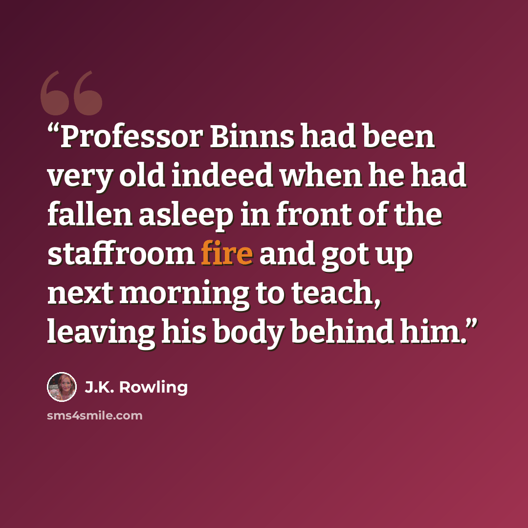 “Professor Binns had been very old indeed when he had fallen asleep in front of the staffroom fire and got up next morning to teach, leaving his body behind him.” quote by J.K. Rowling
