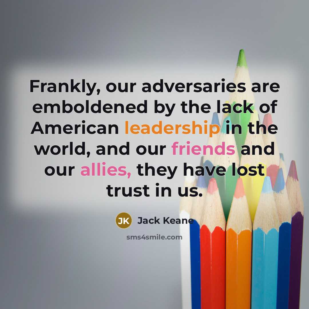 “Frankly, our adversaries are emboldened by the lack of American leadership in the world, and our friends and our allies, they have lost trust in us.” quote by Jack Keane