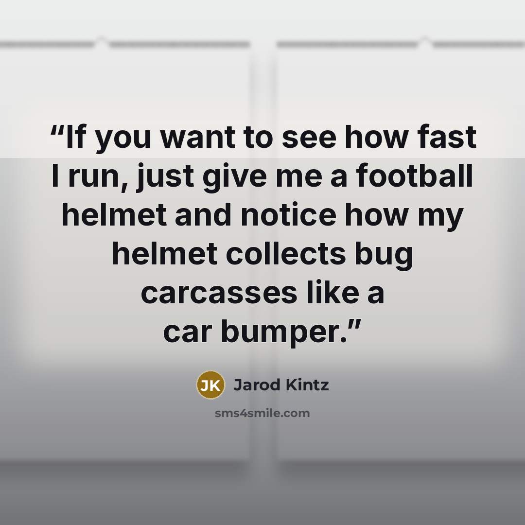 “If you want to see how fast I run, just give me a football helmet and notice how my helmet collects bug carcasses like a car bumper.” quote by Jarod Kintz