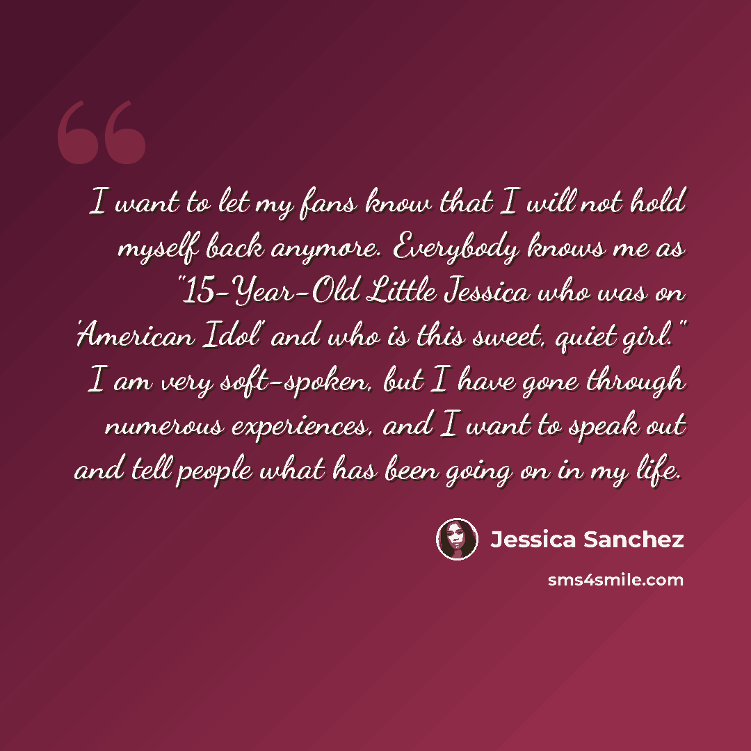 “I want to let my fans know that I will not hold myself back anymore. Everybody knows me as "15-Year-Old Little Jessica who was on 'American Idol' and who is this sweet, quiet girl." I am very soft-spoken, but I have gone through numerous experiences, and I want to speak out and tell people what…” quote by Jessica Sanchez