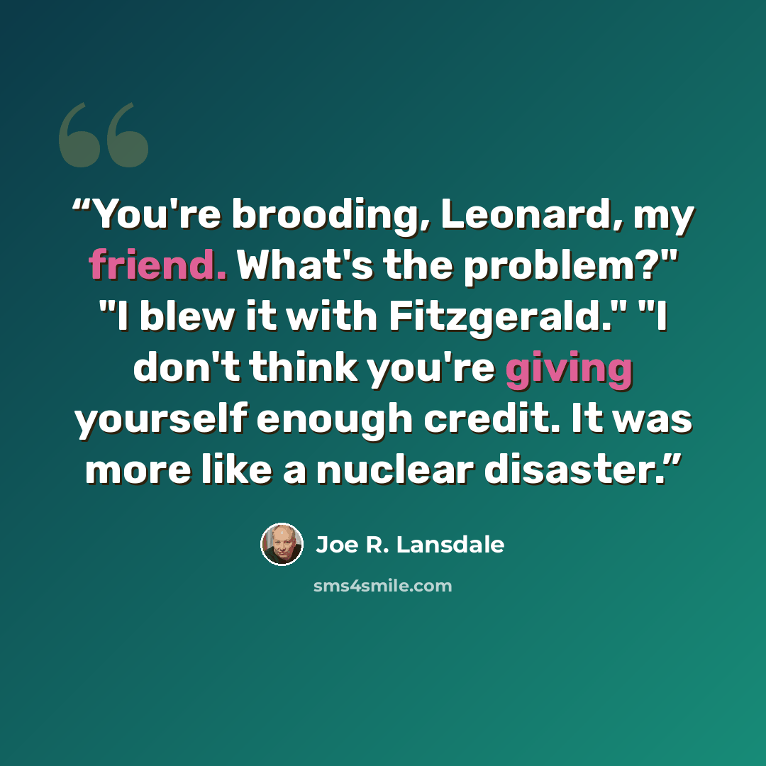 “You're brooding, Leonard, my friend. What's the problem?" "I blew it with Fitzgerald." "I don't think you're giving yourself enough credit. It was more like a nuclear disaster.” quote by Joe R. Lansdale