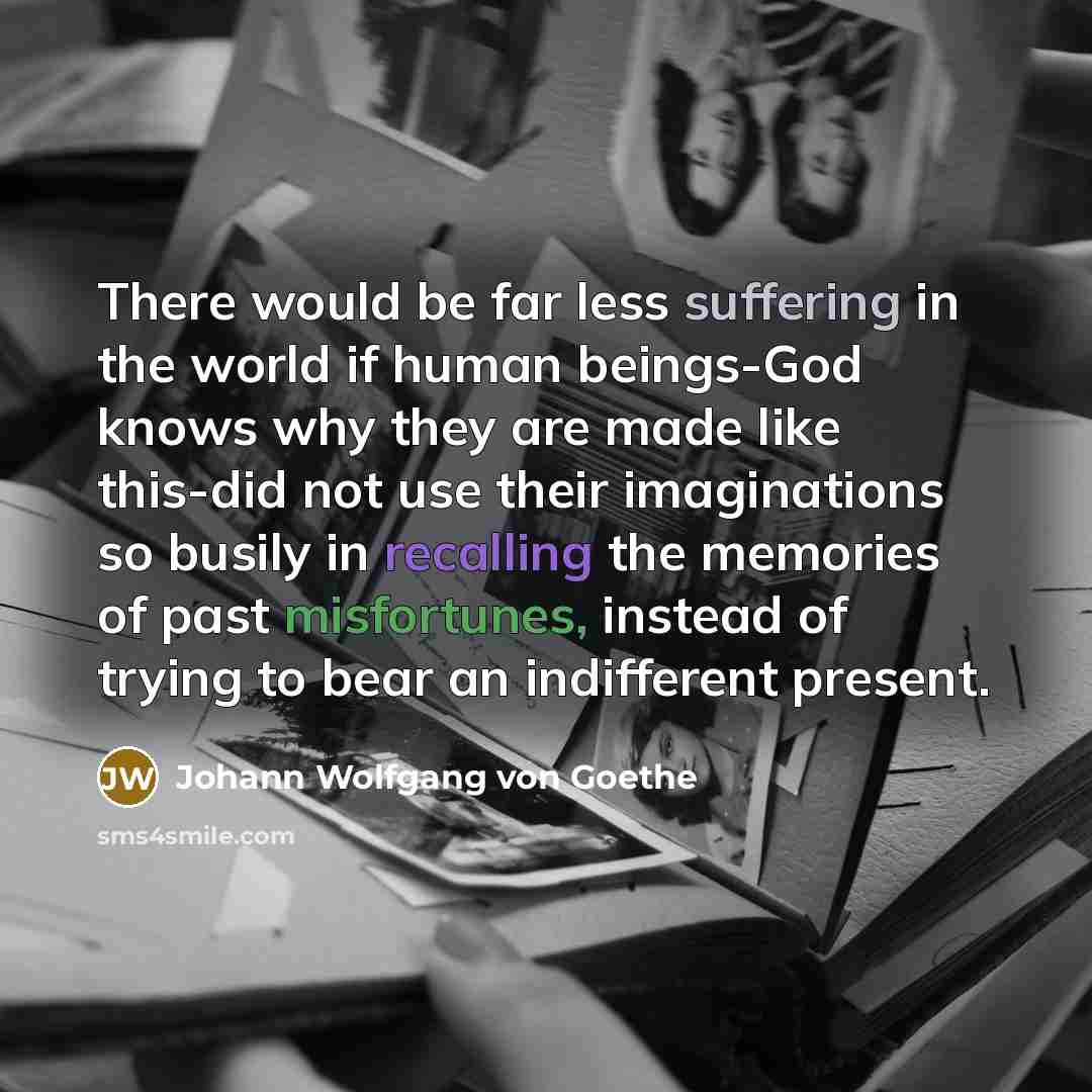 “There would be far less suffering in the world if human beings-God knows why they are made like this-did not use their imaginations so busily in recalling the memories of past misfortunes, instead of trying to bear an indifferent present.” quote by Johann Wolfgang Von Goethe