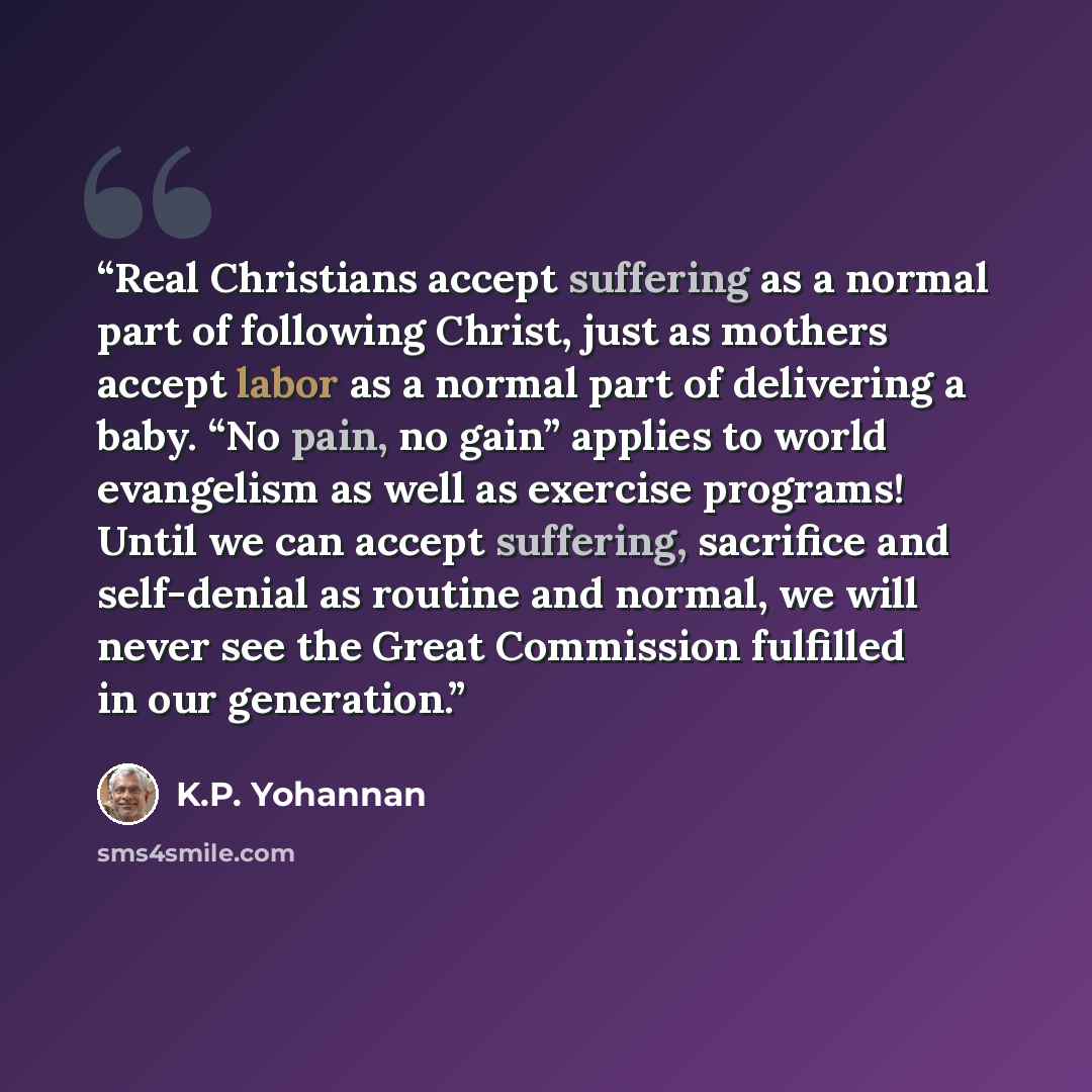 “Real Christians accept suffering as a normal part of following Christ, just as mothers accept labor as a normal part of delivering a baby. “No pain, no gain” applies to world evangelism as well as exercise programs! Until we can accept suffering, sacrifice and self-denial as routine and normal, we…” quote by K.P. Yohannan