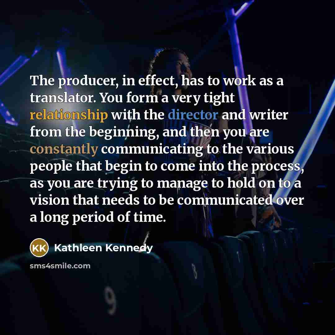 “The producer, in effect, has to work as a translator. You form a very tight relationship with the director and writer from the beginning, and then you are constantly communicating to the various people that begin to come into the process, as you are trying to manage to hold on to a vision that…” quote by Kathleen Kennedy