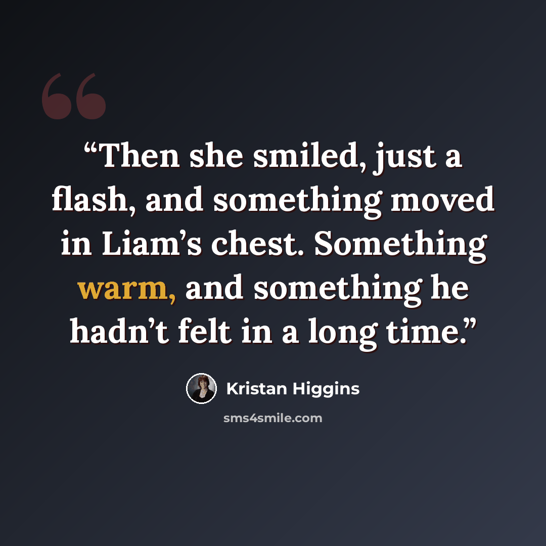 “Then she smiled, just a flash, and something moved in Liam’s chest. Something warm, and something he hadn’t felt in a long time.” quote by Kristan Higgins