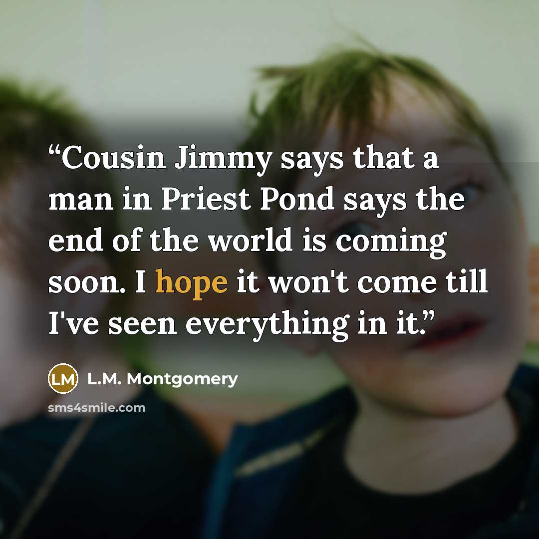 “Cousin Jimmy says that a man in Priest Pond says the end of the world is coming soon. I hope it won't come till I've seen everything in it.” quote by L.M. Montgomery