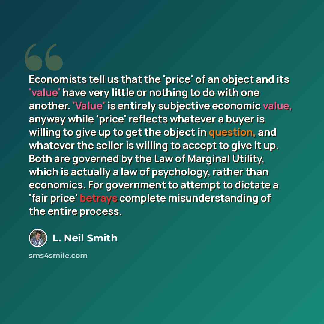 “Economists tell us that the 'price' of an object and its 'value' have very little or nothing to do with one another. 'Value' is entirely subjective economic value, anyway while 'price' reflects whatever a buyer is willing to give up to get the object in question, and whatever the seller is willing…” quote by L. Neil Smith
