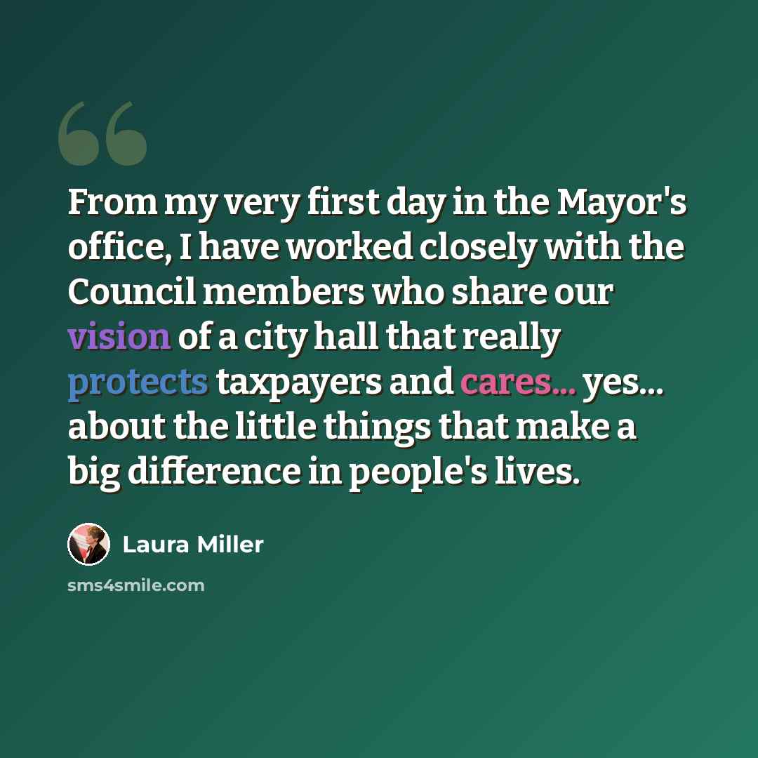 “From my very first day in the Mayor's office, I have worked closely with the Council members who share our vision of a city hall that really protects taxpayers and cares... yes... about the little things that make a big difference in people's lives.” quote by Laura Miller